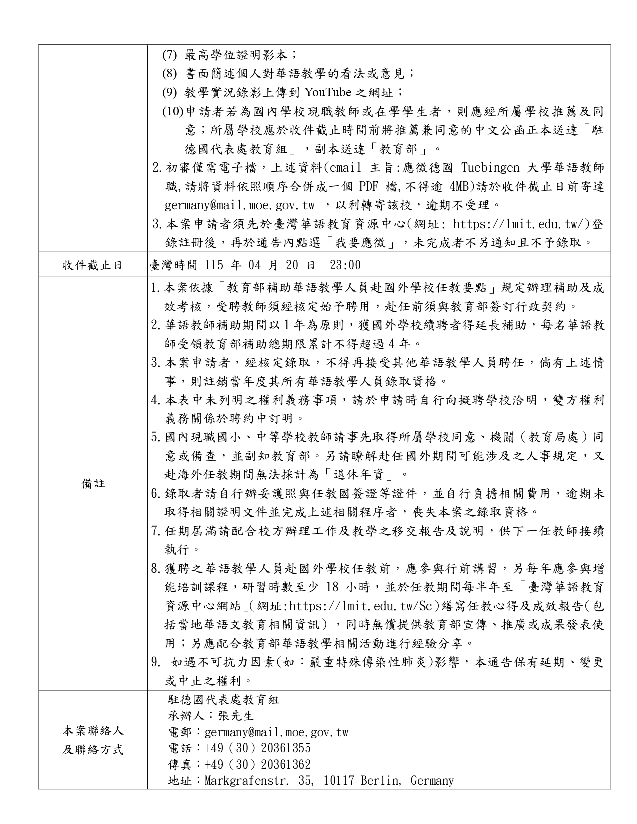 本圖為教育部「115年補助華語教師赴國外學校任教第115016T號通告」文件第二頁內容，主要說明申請文件、收件截止日期、備註事項及聯絡方式。  申請者需補充繳交之資料包括：最高學位證明影本、書面說明個人對華語教學之看法或意見、教學實況錄影上傳至 YouTube 之網址，以及若申請者為國內學校現職教師或在學學生，需由所屬學校提供推薦並發送同意之中文公函至駐德國代表處教育組，並副知教育部。  初審作業需以電子檔方式提交申請資料，電子郵件主旨須註明應徵德國 Tuebingen 大學華語教師職，並將所有資料依順序合併為一個不超過4MB的PDF檔，於截止日前寄至 germany@mail.moe.gov.tw ，以利轉交該校審查。申請者亦須先至臺灣華語教育資源中心網站（https://lmit.edu.tw/）註冊，並於公告頁面點選「我要應徵」，未完成者將不通知且不予錄取。  收件截止日期為臺灣時間115年4月20日23時00分。  備註事項說明：本案依「教育部補助華語教學人員赴國外學校任教要點」辦理補助及考核，受聘教師須經核定後始得聘用並與教育部簽訂行政契約。華語教師補助以一年為原則，若外國學校續聘可延長補助，但每名教師補助總年限不得超過四年。申請者經錄取後不得再接受其他華語教學人員聘任，若有相關情事將註銷錄取資格。任教期間除緊急情況外不得請假返國或提前結束聘期，任期屆滿須完成教學與行政交接。國內現職中小學教師需先取得所屬學校及主管機關同意。錄取者須自行辦理護照及任教國簽證等文件，若未於期限內完成相關程序將喪失錄取資格。赴任前需參與行前講習並於任教期間每年參加至少18小時之增能培訓，並於臺灣華語教育資源中心網站撰寫任教心得及成效報告，同時配合教育部宣傳或經驗分享活動。如遇不可抗力因素（如重大傳染病）影響，本通告保留延期、變更或中止之權利。  本案聯絡資訊為駐德國代表處教育組，承辦人張先生，電子郵件 germany@mail.moe.gov.tw ，電話 +49 (30) 20361355，傳真 +49 (30) 20361362，地址為 Markgrafenstr. 35, 10117 Berlin, Germany。