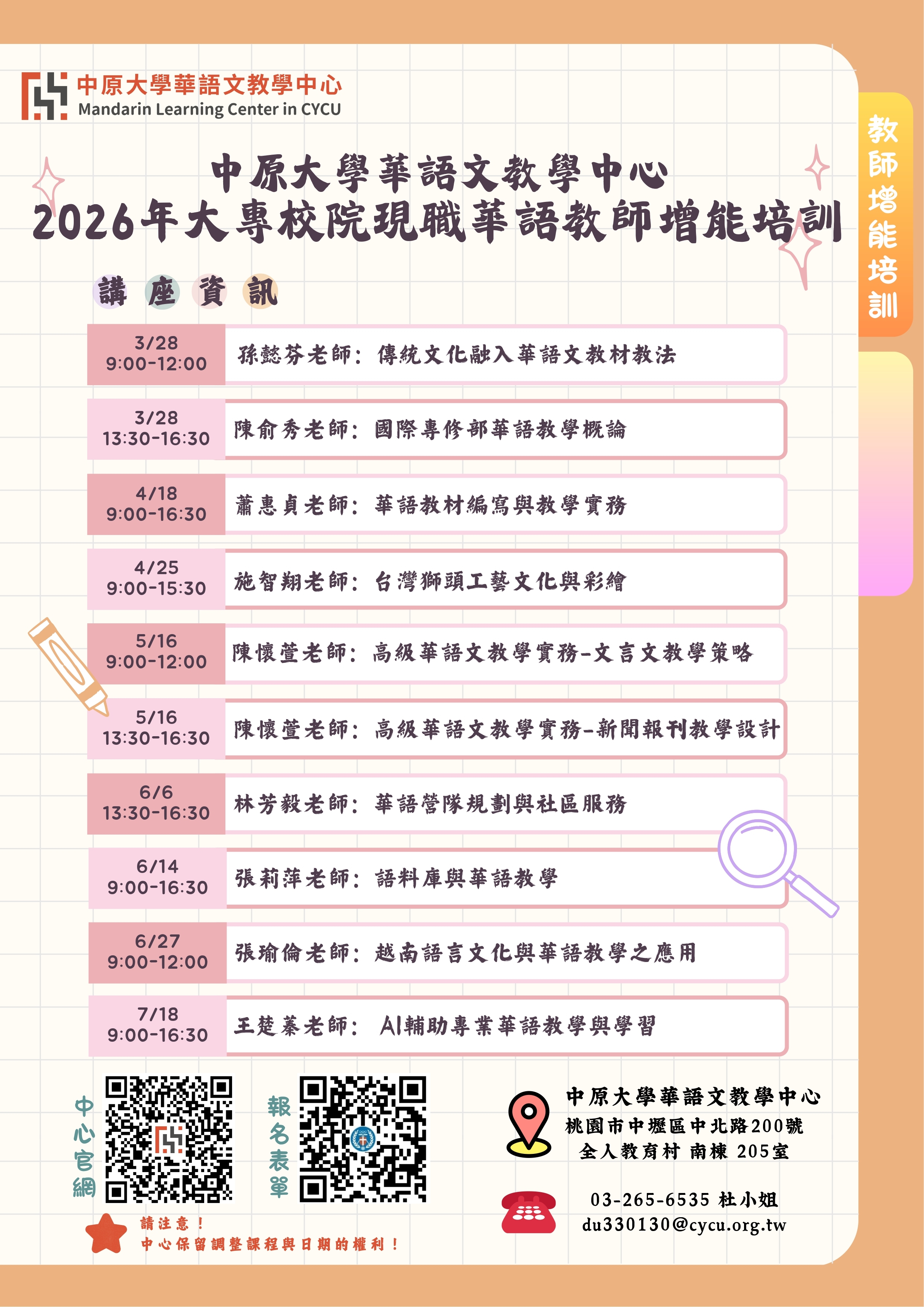 本圖為中原大學華語文教學中心發布之「2026年大專校院現職華語教師增能培訓」課程海報。海報上方標示「中原大學華語文教學中心 Mandarin Learning Center in CYCU」，並以大字呈現活動名稱「2026年大專校院現職華語教師增能培訓」。海報內容列出系列講座課程資訊與時間安排，包含：  3月28日 9:00–12:00：孫懿芬老師，主題「傳統文化融入華語文教材教法」  3月28日 13:30–16:30：陳俞秀老師，主題「國際專修部華語教學概論」  4月18日 9:00–16:30：蕭惠貞老師，主題「華語教材編寫與教學實務」  4月25日 9:00–15:30：施智翔老師，主題「台灣獅頭工藝文化與彩繪」  5月16日 9:00–12:00：陳懷萱老師，主題「高級華語文教學實務－文言文教學策略」  5月16日 13:30–16:30：陳懷萱老師，主題「高級華語文教學實務－新聞報刊教學設計」  6月6日 13:30–16:30：林芳毅老師，主題「華語營隊規劃與社區服務」  6月14日 9:00–16:30：張莉萍老師，主題「語料庫與華語教學」  6月27日 9:00–12:00：張瑜倫老師，主題「越南語言文化與華語教學之應用」  7月18日 9:00–16:30：王楚豪老師，主題「AI輔助專業華語教學與學習」  海報下方提供兩個QR Code，分別連結至「中心官網」與「報名表單」。右下角標示主辦單位聯絡資訊：中原大學華語文教學中心，地址為桃園市中壢區中北路200號全人教育村南棟205室，聯絡電話03-265-6535，聯絡人杜小姐，電子郵件du330130@cycu.org.tw 。海報並註明「中心保留調整課程與日期的權利」。