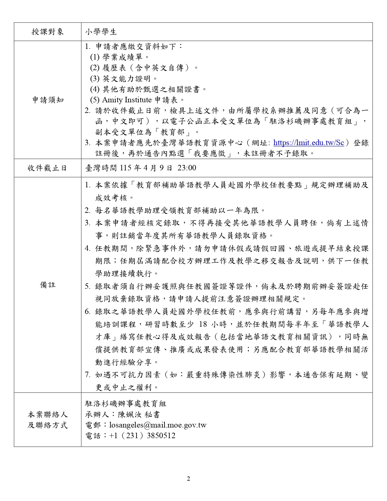 本圖為教育部「115年補助華語教學助理赴國外學校任教第115017A號通告」文件第二頁，內容以表格方式說明授課對象、申請須知、收件截止日期、備註及聯絡方式等資訊。  授課對象為小學學生。  申請須知包含以下內容：申請者需繳交相關申請資料，包括學業成績單、履歷表（含中英文自傳）、英文能力證明、其他有助於甄選之相關證書，以及Amity Institute申請表。申請文件需於截止日前備妥，並由所屬學校系辦推薦及同意（可合併為一函，中文即可），以電子公函正本寄送至「駐洛杉磯辦事處教育組」，副本寄送至「教育部」。申請者亦須先至臺灣華語教育資源中心網站（https://lmit.edu.tw/Sc）完成註冊，並於公告頁面點選「我要應徵」，未完成註冊者將不予錄取。  收件截止日期為臺灣時間115年4月9日23時00分。  備註事項說明：本案依「教育部補助華語教學人員赴國外學校任教要點」辦理補助及成效考核，每名華語教學助理補助期限以一年為限。錄取後不得再接受其他華語教學人員聘任，若有相關情事將註銷當年度錄取資格。任教期間除緊急事件外不得申請休假或請假回國、旅遊或提前結束聘期，任期屆滿需配合學校辦理工作與教學交接及報告說明。錄取者需自行辦理護照及任教國簽證，如未能於聘期前完成簽證將視同放棄資格。任教前須參與行前講習，並於任教期間參與增能培訓課程至少18小時，同時須在「華語教學人才庫」撰寫任教心得及成效報告，並配合教育部華語教學相關活動分享經驗。如遇不可抗力因素（如重大傳染病疫情），本通告保留延期、變更或中止之權利。  聯絡資訊部分為駐洛杉磯辦事處教育組，承辦人為陳佩汝秘書，電子郵件為losangeles@mail.moe.gov.tw ，電話為**+1 (231) 3850512**。