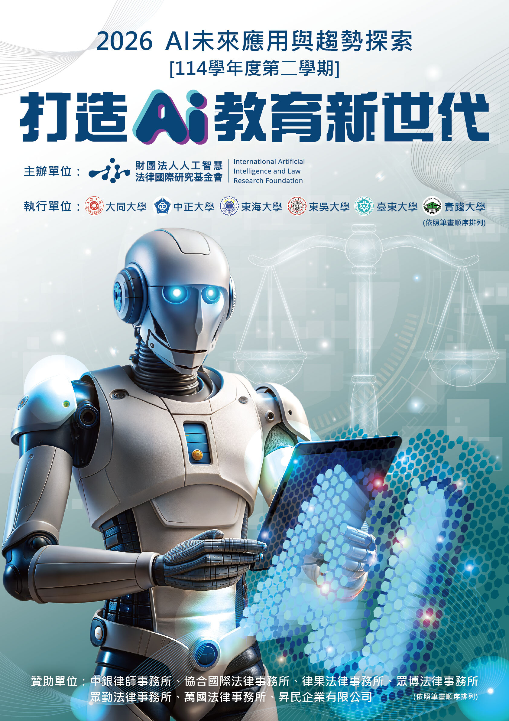 圖片說明：  本圖為「2026 AI未來應用與趨勢探索」系列活動宣傳海報，副標示為「114學年度第二學期」，主題為「打造 AI 教育新世代」。整體設計以藍色與科技感為主調，傳達人工智慧與未來教育發展的結合。  畫面中央為一具擬人化機器人，手持平板裝置進行操作，象徵AI技術的應用與學習情境；其眼部與設備發出藍色光芒，強化科技與智慧意象。右側背景隱約呈現天平圖像，呼應人工智慧與法律、倫理之間的關聯，突顯跨領域議題。下方則有數位網格與光點效果，代表資料運算與資訊流動。  主辦單位為「財團法人人工智慧法律國際研究基金會（International Artificial Intelligence and Law Research Foundation）」，執行單位包含大同大學、中正大學、東海大學、東吳大學、臺東大學及實踐大學（依照筆畫排序）。  海報下方列出贊助單位，包括中銀律師事務所、協合國際法律事務所、律果法律事務所、眾博法律事務所、眾勤法律事務所、萬國法律事務所及昇民企業有限公司（依筆畫排序）。  整體視覺結合機器人形象、法律象徵與數位科技元素，呈現AI應用、教育創新與跨域整合的未來發展方向。
