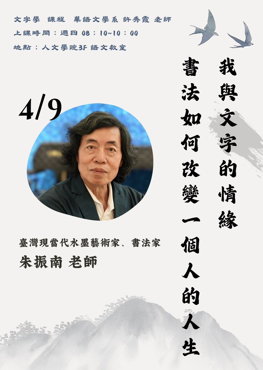 本圖為華語文學系「文字學」課程專題講座宣傳海報，邀請臺灣現當代水墨藝術家與書法家朱振南老師擔任講者。講座主題為「我與文字的情緣——書法如何改變一個人的人生」，透過個人創作歷程與生命經驗，分享書法藝術對人生的影響與轉變。  課程由許秀霞老師授課，講座時間為4月9日（週四）08:10至10:00，地點於人文學院三樓語文教室。整體設計以水墨山景與飛鳥意象呈現人文氣息，呼應書法與文字之美，並以講者肖像為視覺焦點，強調講座的重要性與專業性。