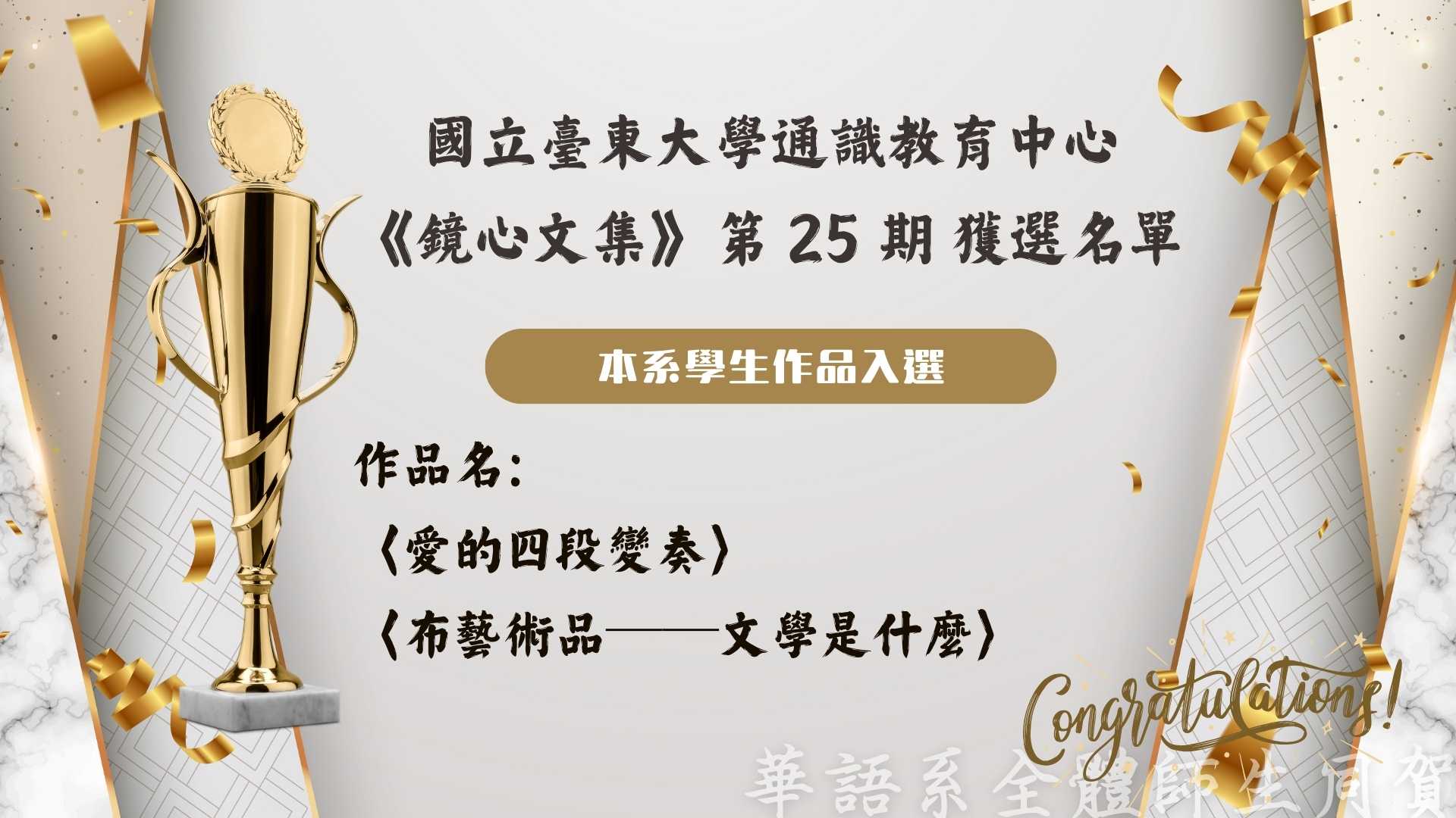 Link to 國立臺東大學通識教育中心 《鏡心文集》第 25 期 獲選名單 本系學生作品入選 作品名： 〈愛的四段變奏〉 〈布藝術品──文學是什麼〉